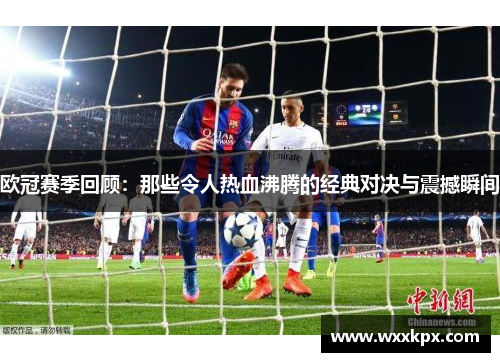 欧冠赛季回顾：那些令人热血沸腾的经典对决与震撼瞬间