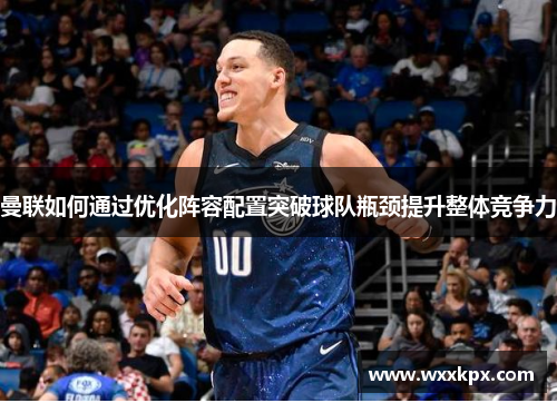 曼联如何通过优化阵容配置突破球队瓶颈提升整体竞争力
